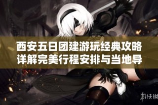西安五日团建游玩经典攻略详解完美行程安排与当地导游服务介绍