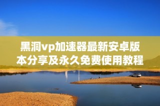黑洞vp加速器最新安卓版本分享及永久免费使用教程