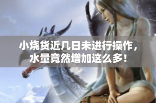 小烧货近几日未进行操作，水量竟然增加这么多！