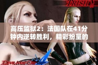 高压监狱2：法国队在41分钟内逆转胜利，精彩纷呈的比赛回顾