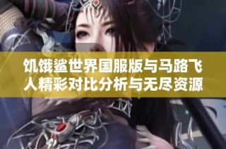 饥饿鲨世界国服版与马路飞人精彩对比分析与无尽资源攻略