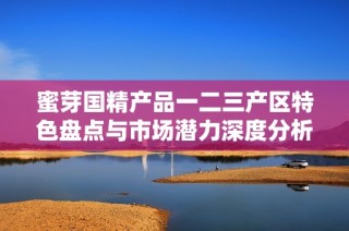 蜜芽国精产品一二三产区特色盘点与市场潜力深度分析