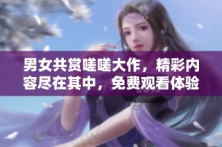 男女共赏嗟嗟大作，精彩内容尽在其中，免费观看体验