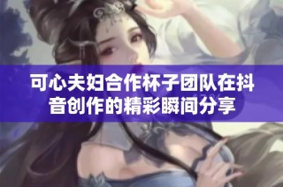 可心夫妇合作杯子团队在抖音创作的精彩瞬间分享