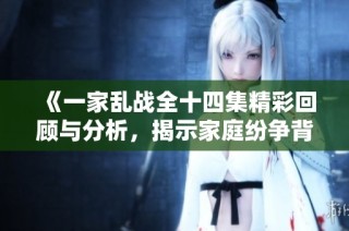 《一家乱战全十四集精彩回顾与分析，揭示家庭纷争背后的深层原因》