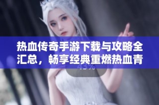 热血传奇手游下载与攻略全汇总，畅享经典重燃热血青春