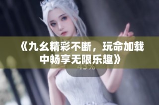《九幺精彩不断，玩命加载中畅享无限乐趣》