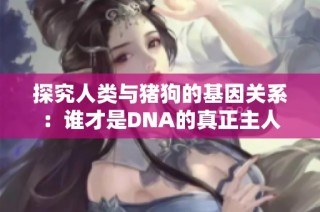 探究人类与猪狗的基因关系：谁才是DNA的真正主人