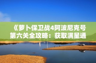 《萝卜保卫战4阿波尼克号第六关全攻略：获取满星通关技巧与秘籍详细解读》