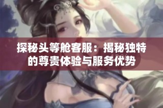 探秘头等舱客服：揭秘独特的尊贵体验与服务优势