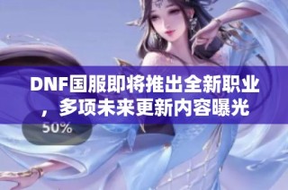 DNF国服即将推出全新职业，多项未来更新内容曝光