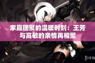 家庭团聚的温暖时刻：王芳与高敏的亲情再相聚