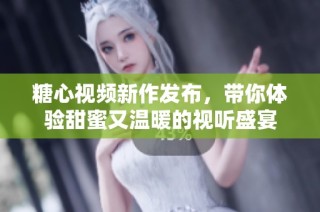 糖心视频新作发布，带你体验甜蜜又温暖的视听盛宴