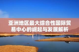 亚洲地区最大综合性国际贸易中心的崛起与发展解析