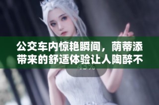 公交车内惊艳瞬间，荫蒂添带来的舒适体验让人陶醉不已