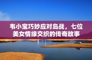 韦小宝巧妙应对岛战，七位美女情缘交织的传奇故事