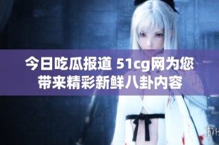 今日吃瓜报道 51cg网为您带来精彩新鲜八卦内容