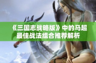 《三国志战略版》中的马超最佳战法组合推荐解析