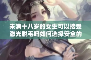 未满十八岁的女生可以接受激光脱毛吗如何选择安全的方式