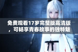 免费观看17岁完整版高清版，可畅享青春故事的独特魅力