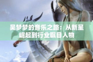 吴梦梦的音乐之路：从新星崛起到行业瞩目人物