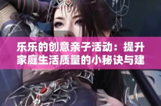 乐乐的创意亲子活动：提升家庭生活质量的小秘诀与建议