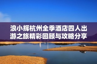 浪小辉杭州全季酒店四人出游之旅精彩回顾与攻略分享