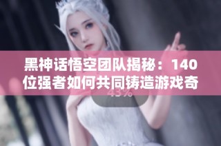 黑神话悟空团队揭秘：140位强者如何共同铸造游戏奇迹
