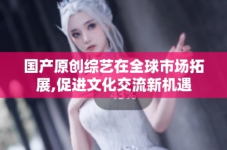 国产原创综艺在全球市场拓展,促进文化交流新机遇