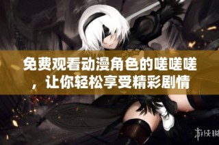 免费观看动漫角色的嗟嗟嗟，让你轻松享受精彩剧情