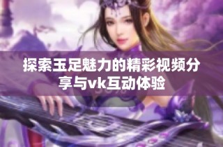 探索玉足魅力的精彩视频分享与vk互动体验
