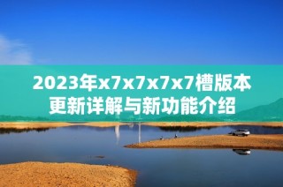 2023年x7x7x7x7槽版本更新详解与新功能介绍