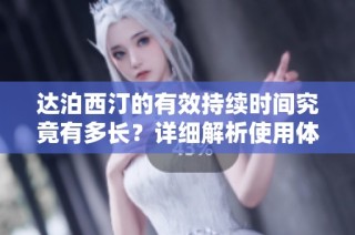 达泊西汀的有效持续时间究竟有多长？详细解析使用体验与效果
