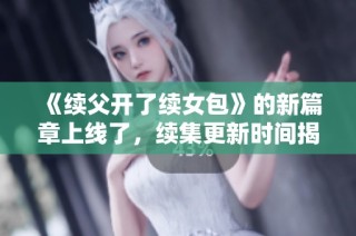 《续父开了续女包》的新篇章上线了，续集更新时间揭晓！