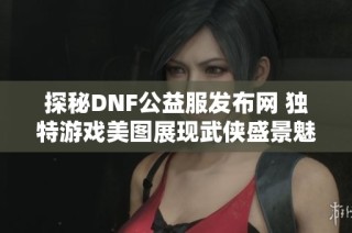 探秘DNF公益服发布网 独特游戏美图展现武侠盛景魅力