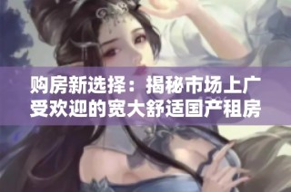 购房新选择：揭秘市场上广受欢迎的宽大舒适国产租房类型