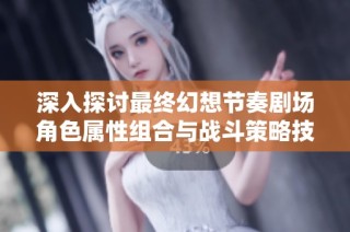 深入探讨最终幻想节奏剧场角色属性组合与战斗策略技巧