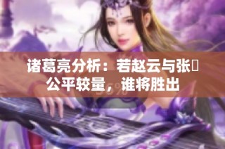 诸葛亮分析：若赵云与张郃公平较量，谁将胜出