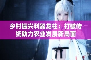乡村振兴利器龙柱：打破传统助力农业发展新局面