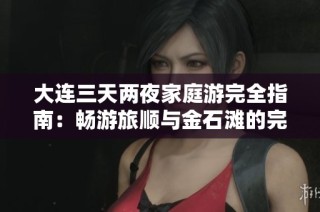 大连三天两夜家庭游完全指南：畅游旅顺与金石滩的完美体验