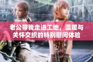 老公带我走进工地，温暖与关怀交织的特别慰问体验