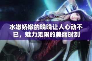 水嫩娇嫩的晚晚让人心动不已，魅力无限的美丽时刻