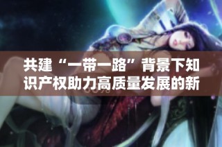 共建“一带一路”背景下知识产权助力高质量发展的新路径探讨