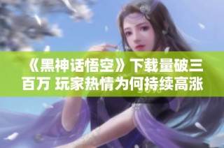 《黑神话悟空》下载量破三百万 玩家热情为何持续高涨