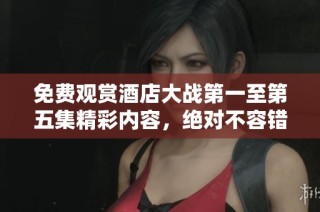 免费观赏酒店大战第一至第五集精彩内容，绝对不容错过！