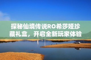 探秘仙境传说RO希莎娅珍藏礼盒，开启全新玩家体验之旅