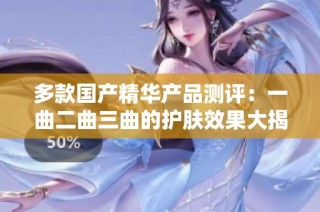 多款国产精华产品测评：一曲二曲三曲的护肤效果大揭秘