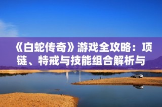 《白蛇传奇》游戏全攻略：项链、特戒与技能组合解析与技巧分享