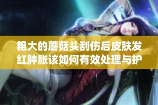 粗大的蘑菇头刮伤后皮肤发红肿胀该如何有效处理与护理(1)