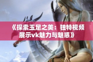 《探索玉足之美：独特视频展示vk魅力与魅惑》